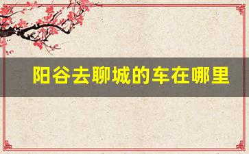 阳谷去聊城的车在哪里发车,聊城到阳谷的汽车时刻表