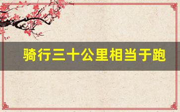 骑行三十公里相当于跑步多少公里,骑行30公里消耗热量