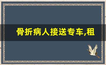 骨折病人接送专车,租适合病人躺的商务车